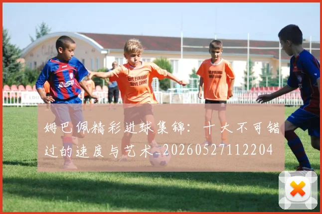姆巴佩精彩进球集锦：十大不可错过的速度与艺术_20260527112204