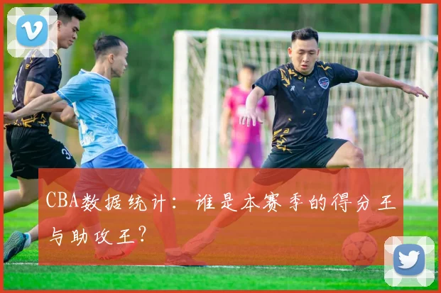 CBA数据统计：谁是本赛季的得分王与助攻王？