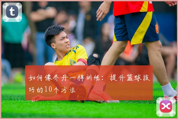 如何像乔丹一样训练：提升篮球技巧的10个方法