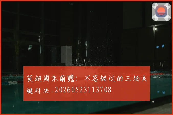 英超周末前瞻:不容错过的三场关键对决_20260523113708